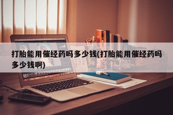 流产药怎么买打胎能用催经药吗多少钱(打胎能用催经药吗多少钱啊)