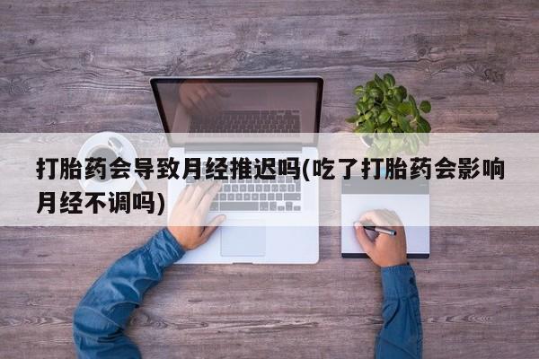 流产药怎么买打胎药会导致月经推迟吗(吃了打胎药会影响月经不调吗)