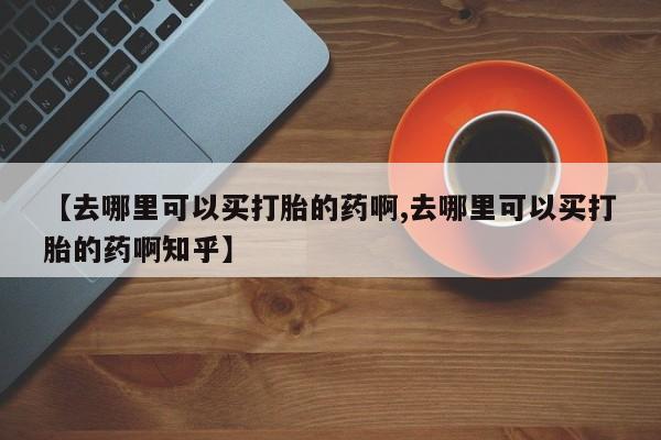 流产药怎么买【去哪里可以买打胎的药啊,去哪里可以买打胎的药啊知乎】