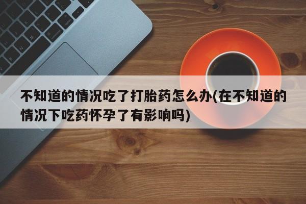 流产药怎么买不知道的情况吃了打胎药怎么办(在不知道的情况下吃药怀孕了有影响吗)