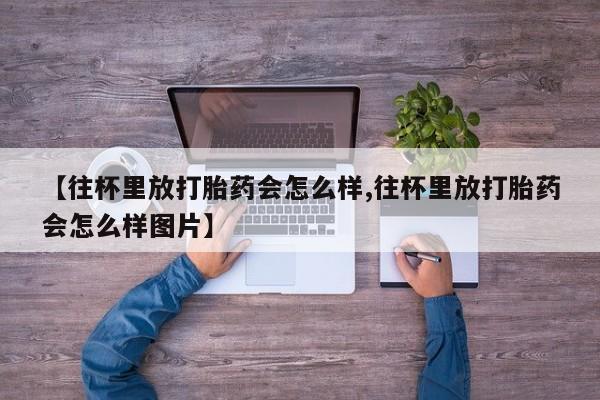 流产药怎么买【往杯里放打胎药会怎么样,往杯里放打胎药会怎么样图片】
