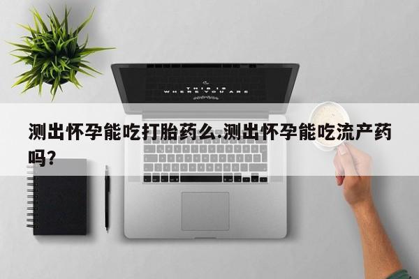 流产药怎么买测出怀孕能吃打胎药么.测出怀孕能吃流产药吗？