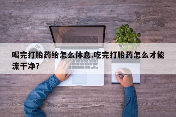 流产药怎么买喝完打胎药给怎么休息.吃完打胎药怎么才能流干净？
