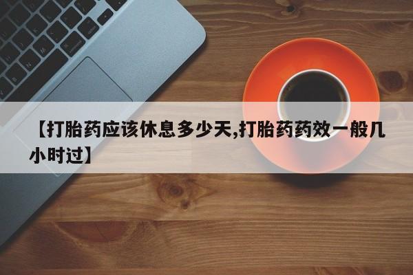 流产药怎么买【打胎药应该休息多少天,打胎药药效一般几小时过】