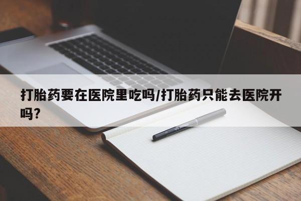 流产药怎么买打胎药要在医院里吃吗/打胎药只能去医院开吗?