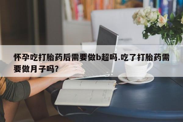 流产药怎么买怀孕吃打胎药后需要做b超吗.吃了打胎药需要做月子吗？