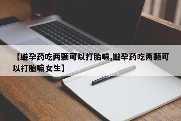 流产药怎么买【避孕药吃两颗可以打胎嘛,避孕药吃两颗可以打胎嘛女生】