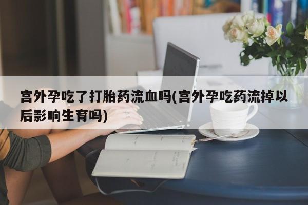 流产药怎么买宫外孕吃了打胎药流血吗(宫外孕吃药流掉以后影响生育吗)