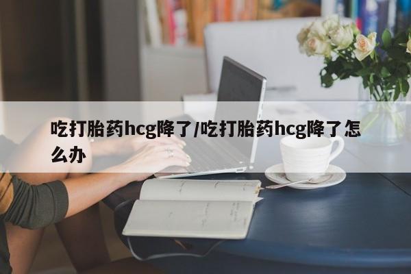 流产药怎么买吃打胎药hcg降了/吃打胎药hcg降了怎么办