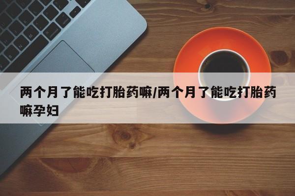 流产药怎么买两个月了能吃打胎药嘛/两个月了能吃打胎药嘛孕妇