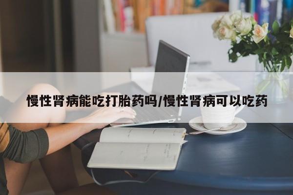 流产药怎么买慢性肾病能吃打胎药吗/慢性肾病可以吃药