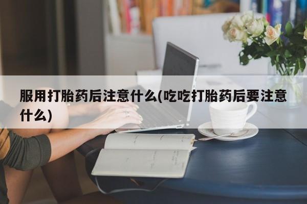 流产药怎么买服用打胎药后注意什么(吃吃打胎药后要注意什么)
