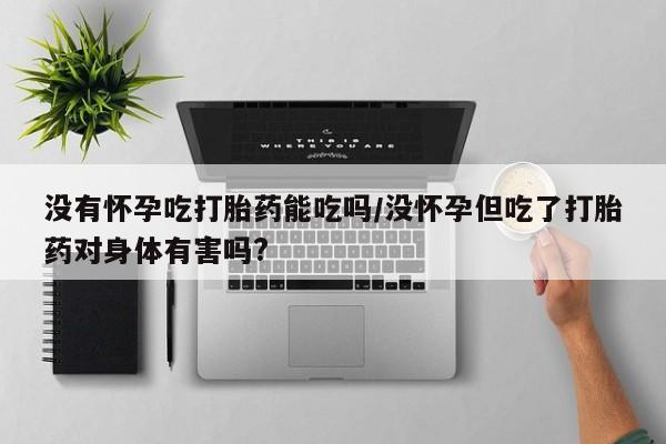 流产药怎么买没有怀孕吃打胎药能吃吗/没怀孕但吃了打胎药对身体有害吗?