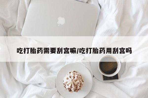 流产药怎么买吃打胎药需要刮宫嘛/吃打胎药用刮宫吗