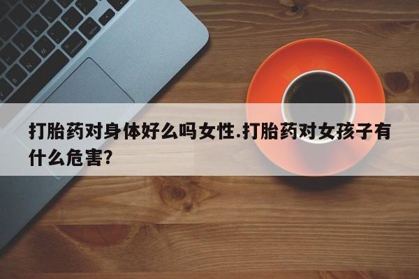 流产药怎么买打胎药对身体好么吗女性.打胎药对女孩子有什么危害？