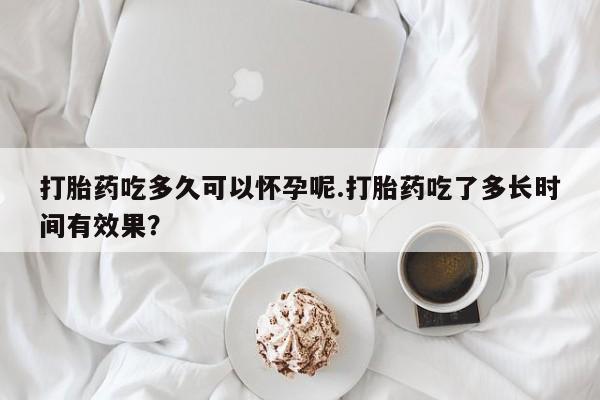 流产药怎么买打胎药吃多久可以怀孕呢.打胎药吃了多长时间有效果？