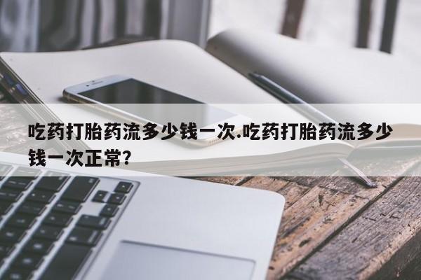 流产药怎么买吃药打胎药流多少钱一次.吃药打胎药流多少钱一次正常？