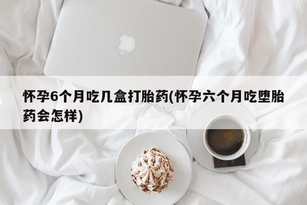 流产药怎么买怀孕6个月吃几盒打胎药(怀孕六个月吃堕胎药会怎样)