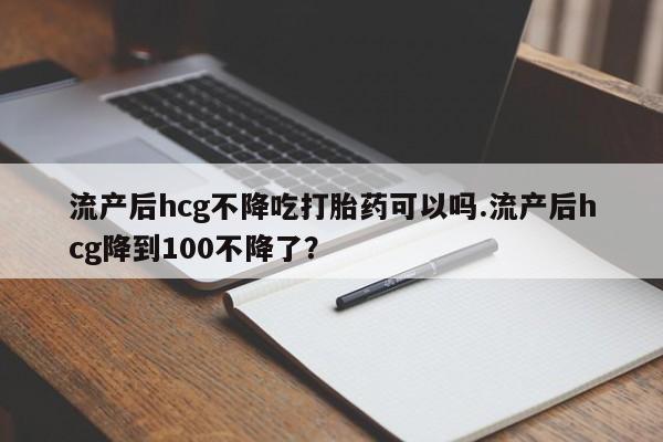 流产药怎么买流产后hcg不降吃打胎药可以吗.流产后hcg降到100不降了？