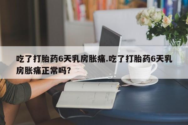 流产药怎么买吃了打胎药6天乳房胀痛.吃了打胎药6天乳房胀痛正常吗？