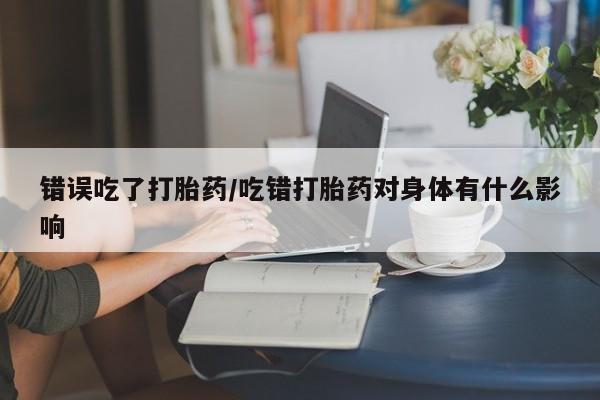 流产药怎么买错误吃了打胎药/吃错打胎药对身体有什么影响