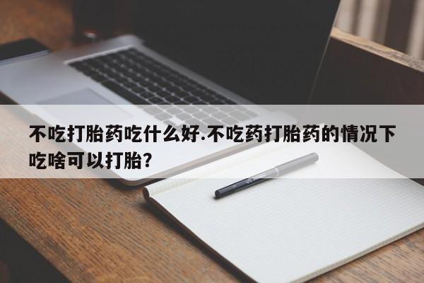 流产药怎么买不吃打胎药吃什么好.不吃药打胎药的情况下吃啥可以打胎？