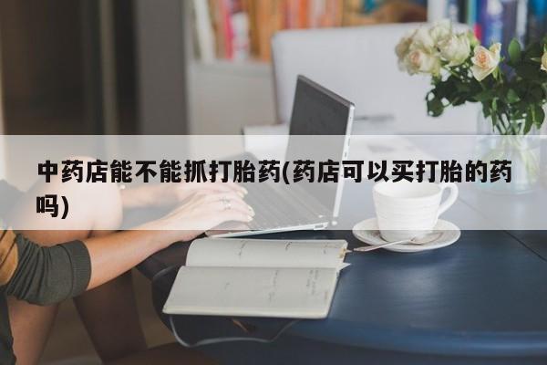 流产药怎么买中药店能不能抓打胎药(药店可以买打胎的药吗)