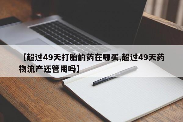 流产药怎么买【超过49天打胎的药在哪买,超过49天药物流产还管用吗】