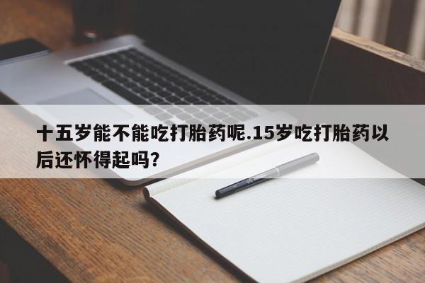 流产药怎么买十五岁能不能吃打胎药呢.15岁吃打胎药以后还怀得起吗？