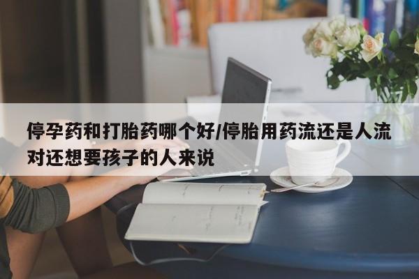 流产药怎么买停孕药和打胎药哪个好/停胎用药流还是人流对还想要孩子的人来说