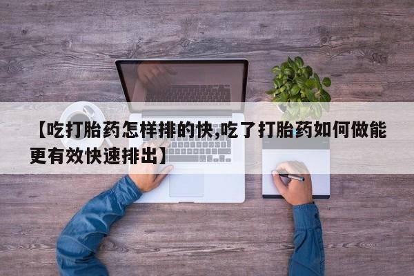 流产药怎么买【吃打胎药怎样排的快,吃了打胎药如何做能更有效快速排出】