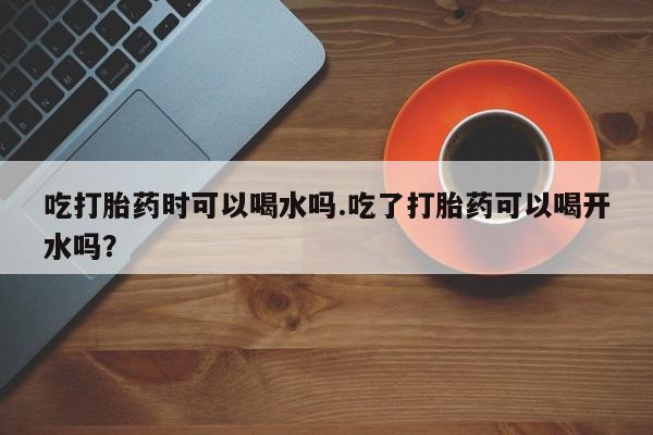 流产药怎么买吃打胎药时可以喝水吗.吃了打胎药可以喝开水吗？