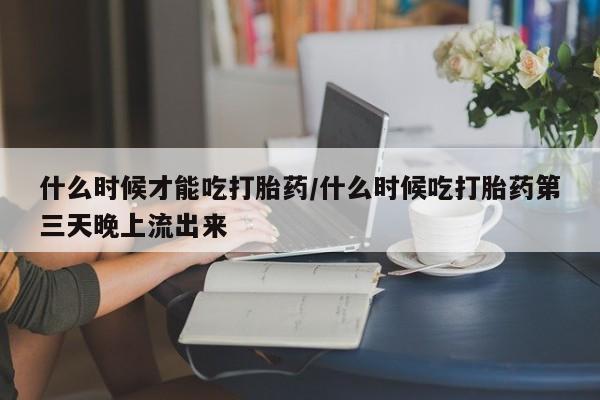 流产药怎么买什么时候才能吃打胎药/什么时候吃打胎药第三天晚上流出来