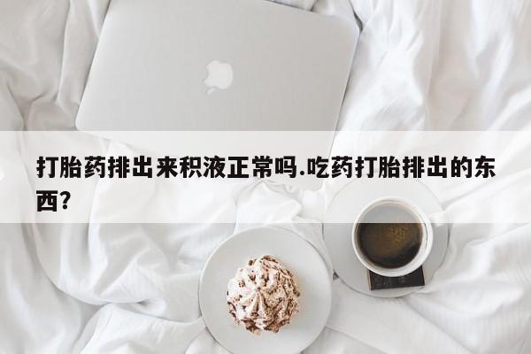 流产药怎么买打胎药排出来积液正常吗.吃药打胎排出的东西？