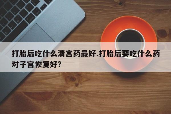 流产药怎么买打胎后吃什么清宫药最好.打胎后要吃什么药对子宫恢复好？