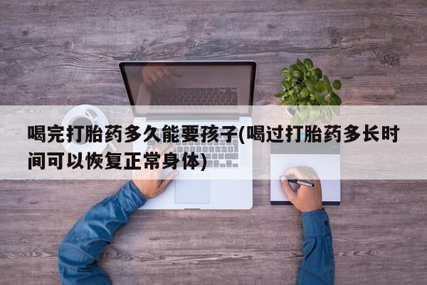 流产药怎么买喝完打胎药多久能要孩子(喝过打胎药多长时间可以恢复正常身体)