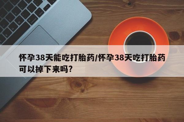 流产药怎么买怀孕38天能吃打胎药/怀孕38天吃打胎药可以掉下来吗?