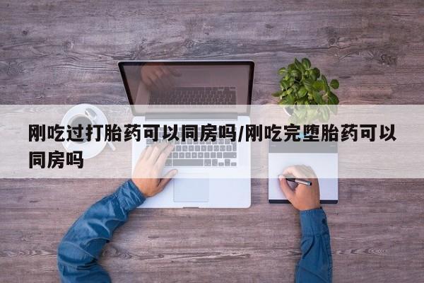 流产药怎么买刚吃过打胎药可以同房吗/刚吃完堕胎药可以同房吗