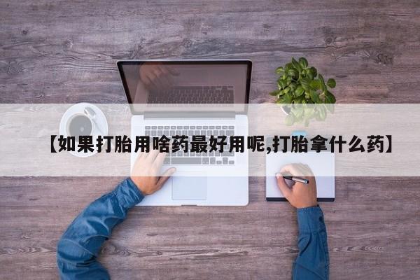 流产药怎么买【如果打胎用啥药最好用呢,打胎拿什么药】