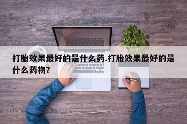 流产药怎么买打胎效果最好的是什么药.打胎效果最好的是什么药物？