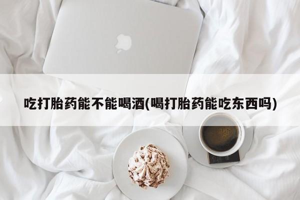流产药怎么买吃打胎药能不能喝酒(喝打胎药能吃东西吗)