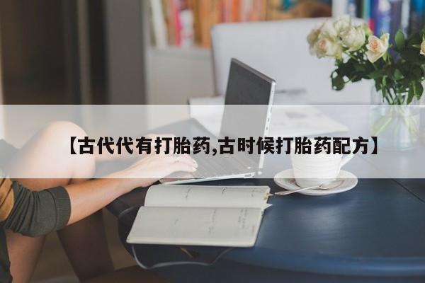 流产药怎么买【古代代有打胎药,古时候打胎药配方】
