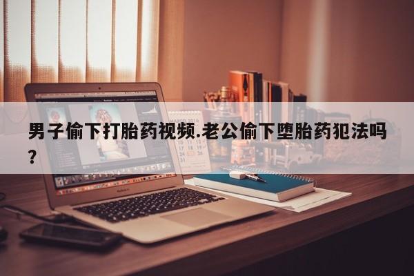 流产药怎么买男子偷下打胎药视频.老公偷下堕胎药犯法吗？