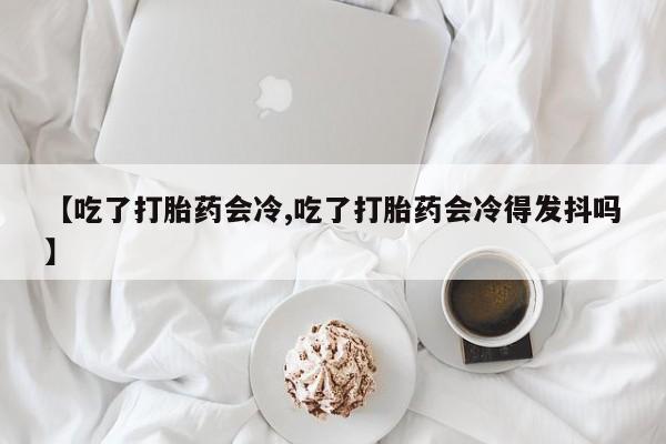 流产药怎么买【吃了打胎药会冷,吃了打胎药会冷得发抖吗】
