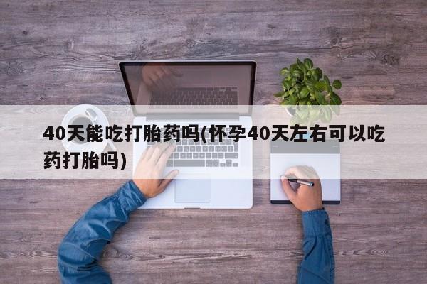 流产药怎么买40天能吃打胎药吗(怀孕40天左右可以吃药打胎吗)