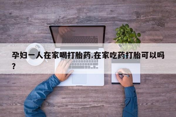 流产药怎么买孕妇一人在家喝打胎药.在家吃药打胎可以吗？