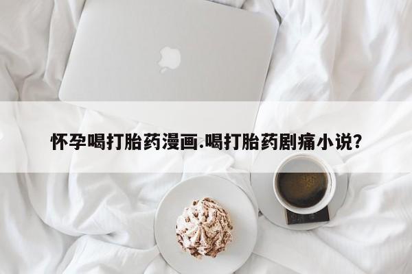 流产药怎么买怀孕喝打胎药漫画.喝打胎药剧痛小说？