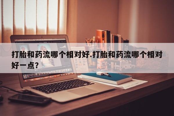 流产药怎么买打胎和药流哪个相对好.打胎和药流哪个相对好一点？