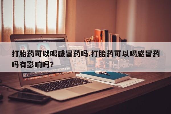 流产药怎么买打胎药可以喝感冒药吗.打胎药可以喝感冒药吗有影响吗？