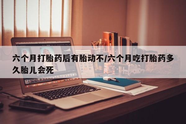 流产药怎么买六个月打胎药后有胎动不/六个月吃打胎药多久胎儿会死